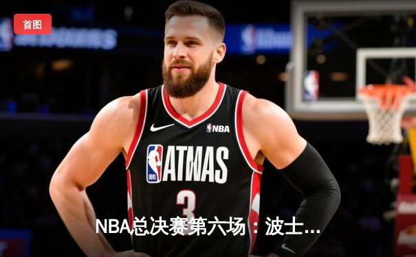 NBA总决赛第六场：波士顿凯尔特人逆转夺冠，塔图姆荣膺FMVP