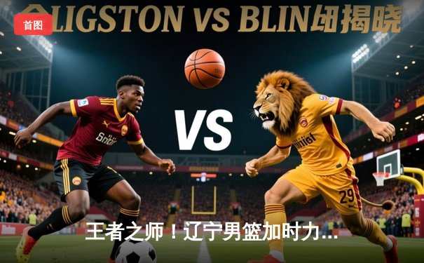 王者之师！辽宁男篮加时力克新疆，总决赛2-0领先，赵继伟26+9闪耀全场